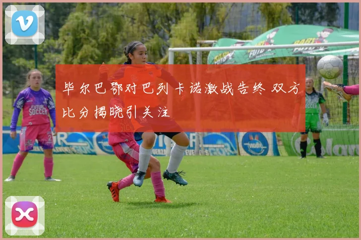 毕尔巴鄂对巴列卡诺激战告终 双方比分揭晓引关注