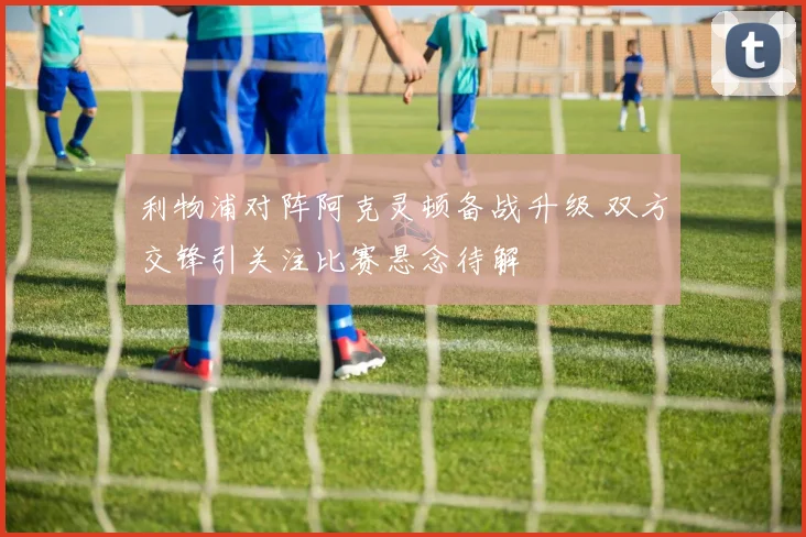 利物浦对阵阿克灵顿备战升级 双方交锋引关注比赛悬念待解