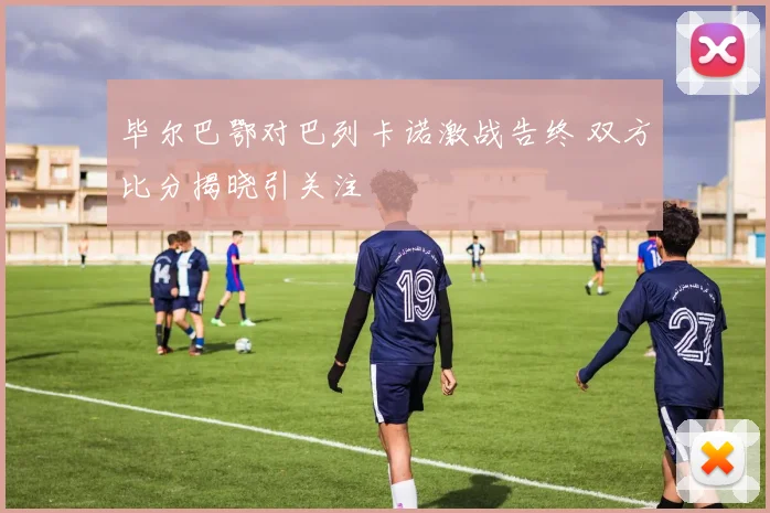 毕尔巴鄂对巴列卡诺激战告终 双方比分揭晓引关注