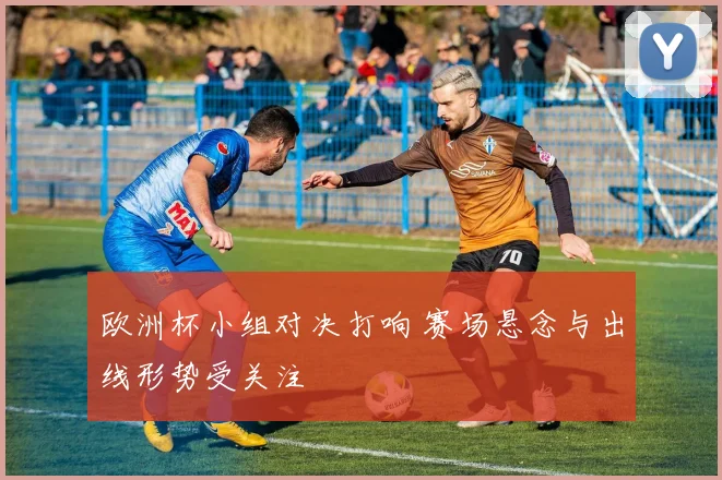 欧洲杯小组对决打响 赛场悬念与出线形势受关注