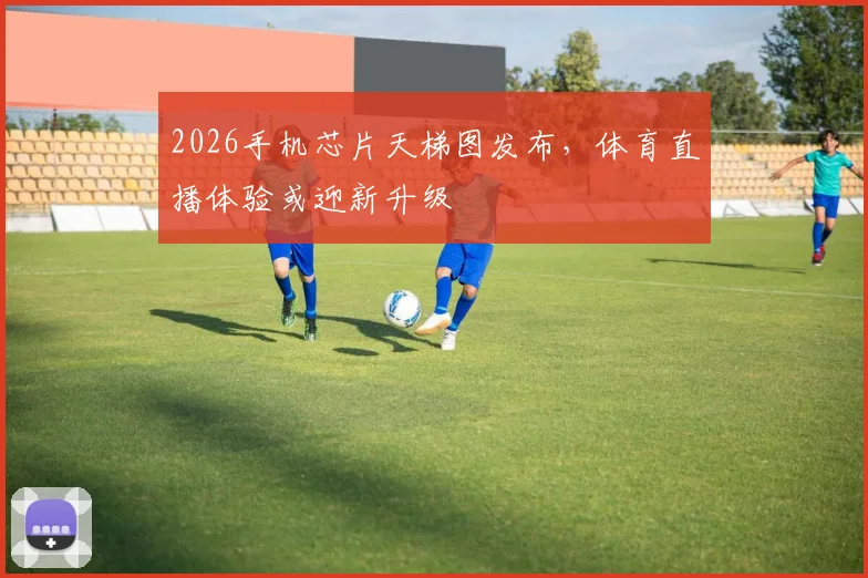 2026手机芯片天梯图发布,体育直播体验或迎新升级