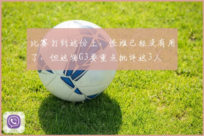 比赛打到这份上，怪谁已经没有用了，但这场G3要重点批评这3人