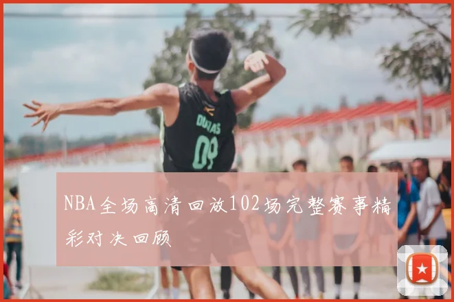 NBA全场高清回放102场完整赛事精彩对决回顾