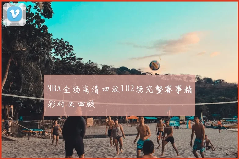 NBA全场高清回放102场完整赛事精彩对决回顾