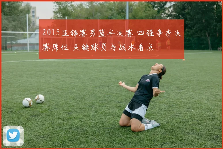 2015亚锦赛男篮半决赛 四强争夺决赛席位 关键球员与战术看点