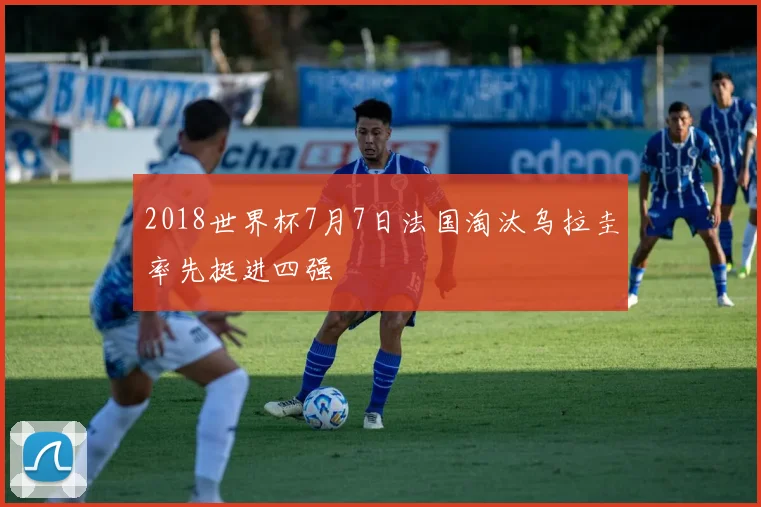 2018世界杯7月7日法国淘汰乌拉圭率先挺进四强