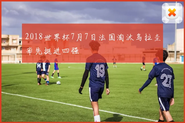 2018世界杯7月7日法国淘汰乌拉圭率先挺进四强