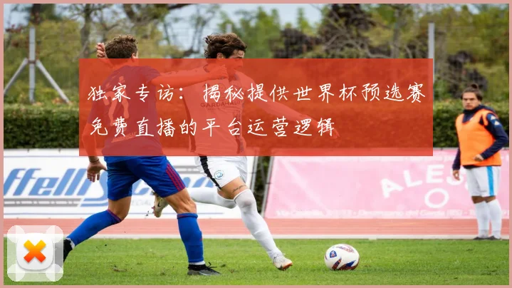 独家专访：揭秘提供世界杯预选赛免费直播的平台运营逻辑